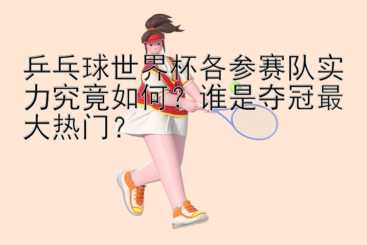 乒乓球世界杯各参赛队实力究竟如何？谁是夺冠最大热门？